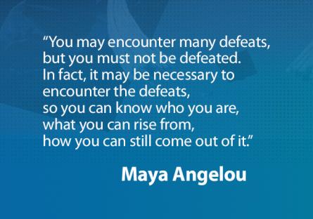 Quote from Maya Angelou: “You may encounter many defeats, but you must not be defeated. In fact, it may be necessary to encounte
